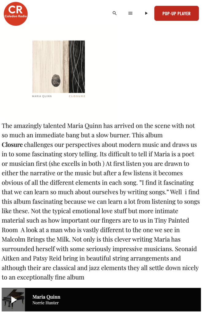 "The amazingly talented Maria Quinn has arrived on the scene with not so much an immediate bang but a slow burner. This album Closure challenges our perspectives about modern music and draws us in to some fascinating story telling. Its difficult to tell if Maria is a poet or musician first..." 